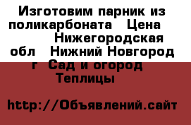 Изготовим парник из поликарбоната › Цена ­ 3 040 - Нижегородская обл., Нижний Новгород г. Сад и огород » Теплицы   
